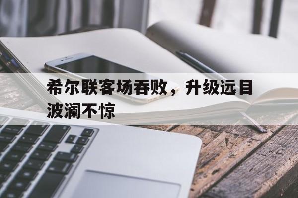 开云体育-希尔联客场吞败，升级远目波澜不惊