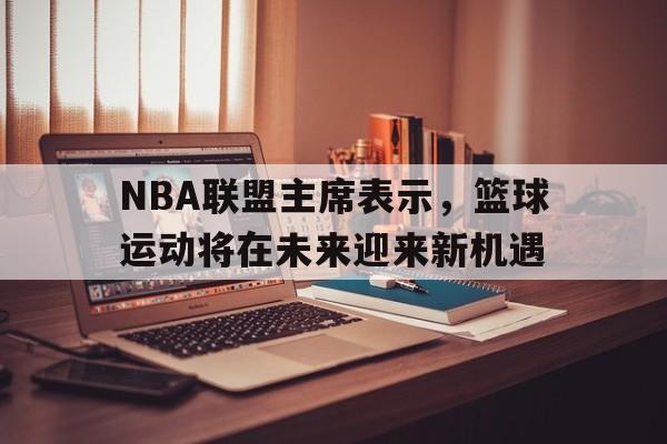 开云体育中国-NBA联盟主席表示，篮球运动将在未来迎来新机遇的简单介绍